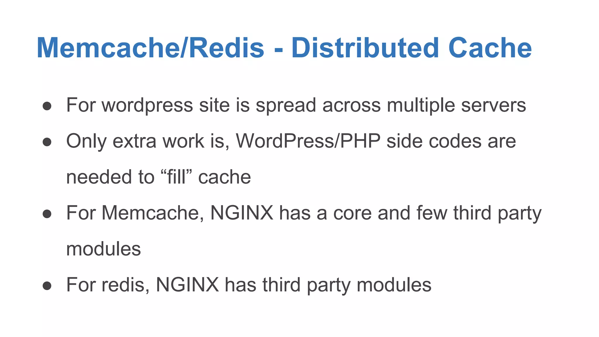 Memcache/Redis - Distributed Cache 
● For wordpress site is spread across multiple servers 
● Only extra work is, WordPress/PHP side codes are 
needed to “fill” cache 
● For Memcache, NGINX has a core and few third party 
modules 
● For redis, NGINX has third party modules 
 