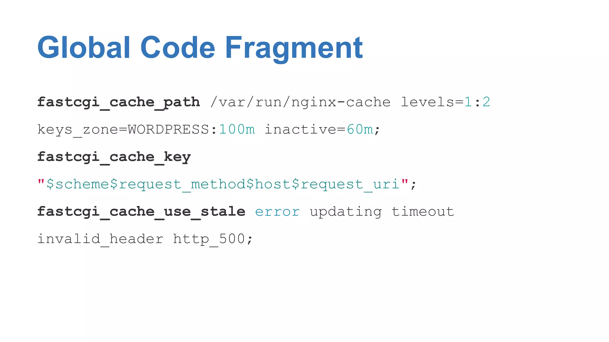 Global Code Fragment 
fastcgi_cache_path /var/run/nginx-cache levels=1:2 
keys_zone=WORDPRESS:100m inactive=60m; 
fastcgi_cache_key 
"$scheme$request_method$host$request_uri"; 
fastcgi_cache_use_stale error updating timeout 
invalid_header http_500; 
 