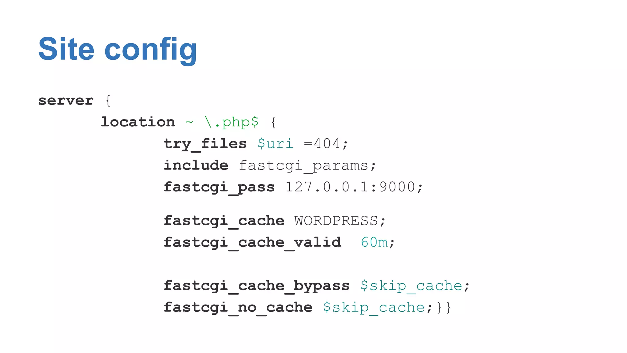 Site config 
server { 
location ~ .php$ { 
try_files $uri =404; 
include fastcgi_params; 
fastcgi_pass 127.0.0.1:9000; 
fastcgi_cache WORDPRESS; 
fastcgi_cache_valid 60m; 
fastcgi_cache_bypass $skip_cache; 
fastcgi_no_cache $skip_cache;}} 
 