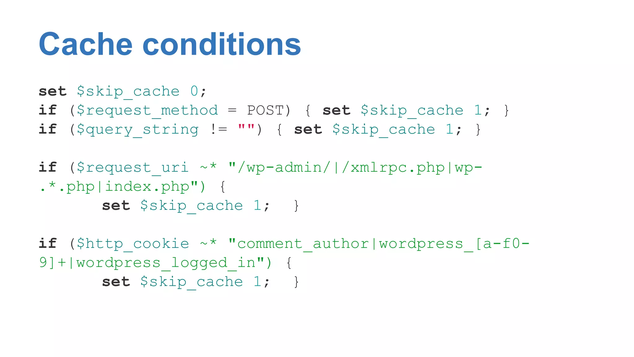 Cache conditions 
set $skip_cache 0; 
if ($request_method = POST) { set $skip_cache 1; } 
if ($query_string != "") { set $skip_cache 1; } 
if ($request_uri ~* "/wp-admin/|/xmlrpc.php|wp- 
.*.php|index.php") { 
set $skip_cache 1; } 
if ($http_cookie ~* "comment_author|wordpress_[a-f0- 
9]+|wordpress_logged_in") { 
set $skip_cache 1; } 
 
