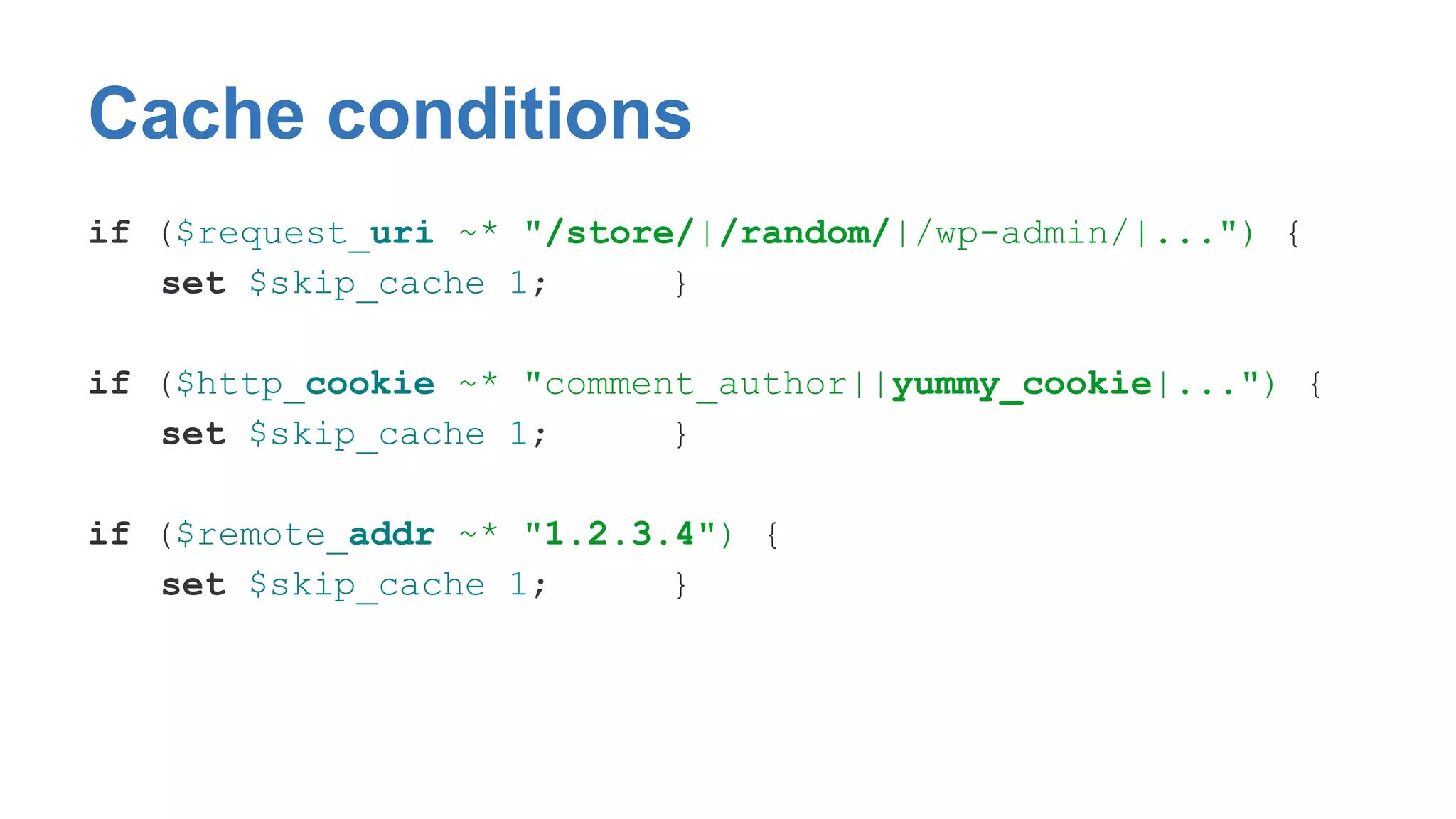 Cache conditions 
if ($request_uri ~* "/store/|/random/|/wp-admin/|...") { 
set $skip_cache 1; } 
if ($http_cookie ~* "comment_author||yummy_cookie|...") { 
set $skip_cache 1; } 
if ($remote_addr ~* "1.2.3.4") { 
set $skip_cache 1; } 
 