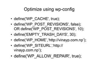 Optimize using wp-config

•  define('WP_CACHE', true);
•  define('WP_POST_REVISIONS', false);
   OR define('WP_POST_REVISIONS', 10);
•  define('EMPTY_TRASH_DAYS', 30);
•  define(‘WP_HOME’,‘http://vinayp.com.np’);
•  define(‘WP_SITEURL’,‘http://
   vinayp.com.np’);
•  define('WP_ALLOW_REPAIR', true);
 