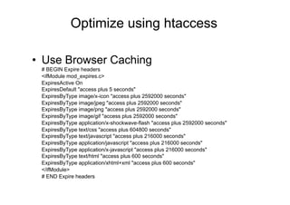 Optimize using htaccess

•  Use Browser Caching
 # BEGIN Expire headers
 <ifModule mod_expires.c>
 ExpiresActive On
 ExpiresDefault "access plus 5 seconds"
 ExpiresByType image/x-icon "access plus 2592000 seconds"
 ExpiresByType image/jpeg "access plus 2592000 seconds"
 ExpiresByType image/png "access plus 2592000 seconds"
 ExpiresByType image/gif "access plus 2592000 seconds"
 ExpiresByType application/x-shockwave-flash "access plus 2592000 seconds"
 ExpiresByType text/css "access plus 604800 seconds"
 ExpiresByType text/javascript "access plus 216000 seconds"
 ExpiresByType application/javascript "access plus 216000 seconds"
 ExpiresByType application/x-javascript "access plus 216000 seconds"
 ExpiresByType text/html "access plus 600 seconds"
 ExpiresByType application/xhtml+xml "access plus 600 seconds"
 </ifModule>
 # END Expire headers
 