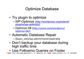 Optimize Database

•  Try plugin to optimize
  – WP-Optimize (http://wordpress.org/extend/
    plugins/wp-optimize)
  – OpDmize	
  DB	
  (h:p://yoast.com/wordpress/
    opDmize-­‐db/)	
  
•  Automatic Database Repair
  – {$your_site}/wp-­‐admin/maint/repair.php
•  Don’t backup your database during
   high traffic time
•  Use Following Queries on Footer
 