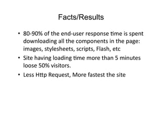 Facts/Results

•  80-­‐90%	
  of	
  the	
  end-­‐user	
  response	
  Dme	
  is	
  spent	
  
   downloading	
  all	
  the	
  components	
  in	
  the	
  page:	
  
   images,	
  stylesheets,	
  scripts,	
  Flash,	
  etc	
  
•  Site	
  having	
  loading	
  Dme	
  more	
  than	
  5	
  minutes	
  
   loose	
  50%	
  visitors.	
  
•  Less	
  H:p	
  Request,	
  More	
  fastest	
  the	
  site	
  
 