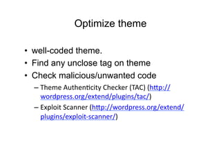 Optimize theme

•  well-coded theme.
•  Find any unclose tag on theme
•  Check malicious/unwanted code
  – Theme	
  AuthenDcity	
  Checker	
  (TAC)	
  (h:p://
    wordpress.org/extend/plugins/tac/)	
  
  – Exploit	
  Scanner	
  (h:p://wordpress.org/extend/
    plugins/exploit-­‐scanner/)	
  
 