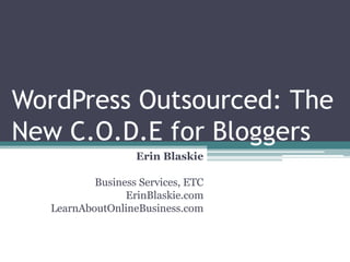 WordPress Outsourced: The
New C.O.D.E for Bloggers
                   Erin Blaskie

           Business Services, ETC
                 ErinBlaskie.com
   LearnAboutOnlineBusiness.com
 