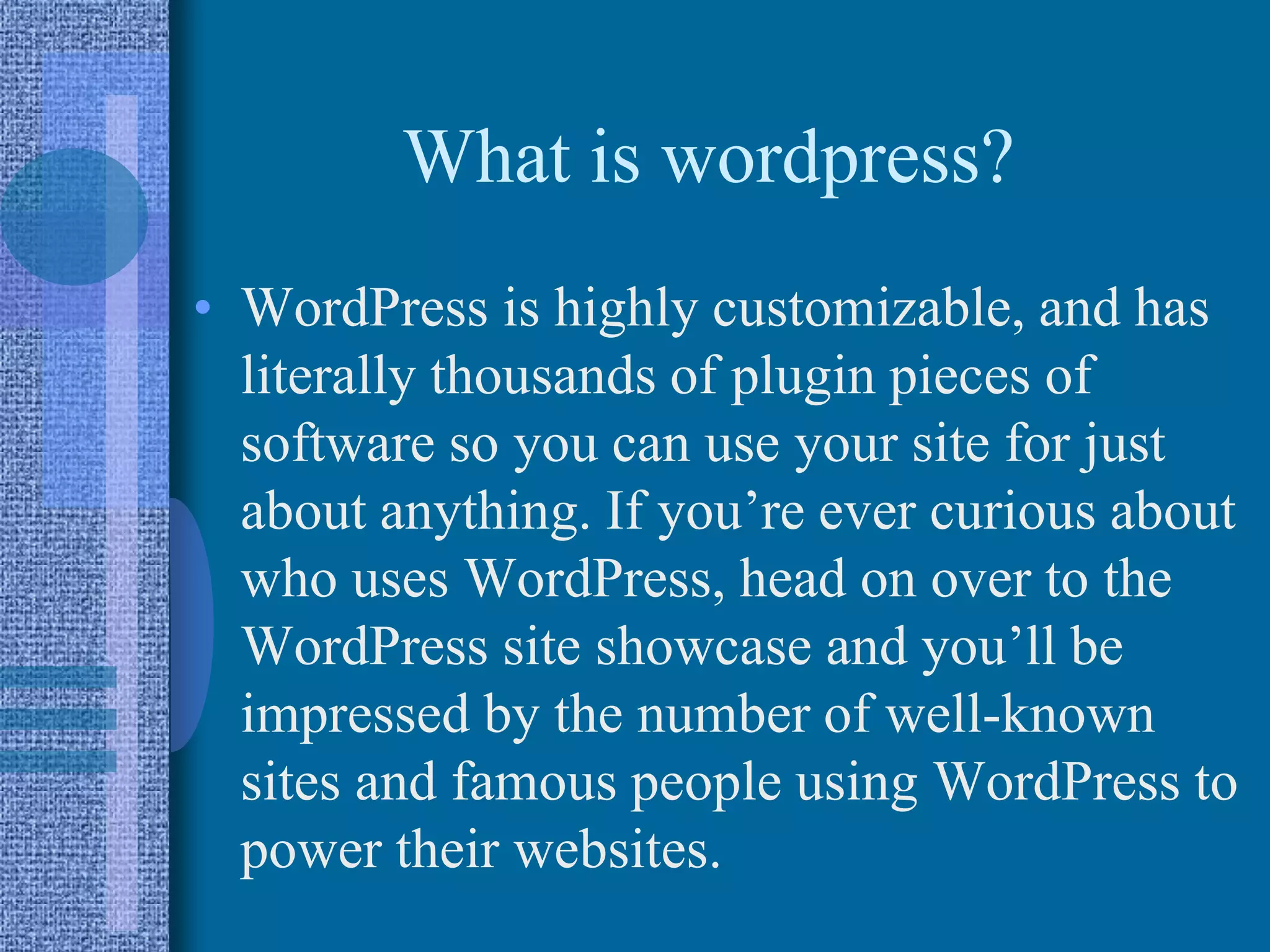 What is wordpress?
• WordPress is highly customizable, and has
literally thousands of plugin pieces of
software so you can use your site for just
about anything. If you’re ever curious about
who uses WordPress, head on over to the
WordPress site showcase and you’ll be
impressed by the number of well-known
sites and famous people using WordPress to
power their websites.
 