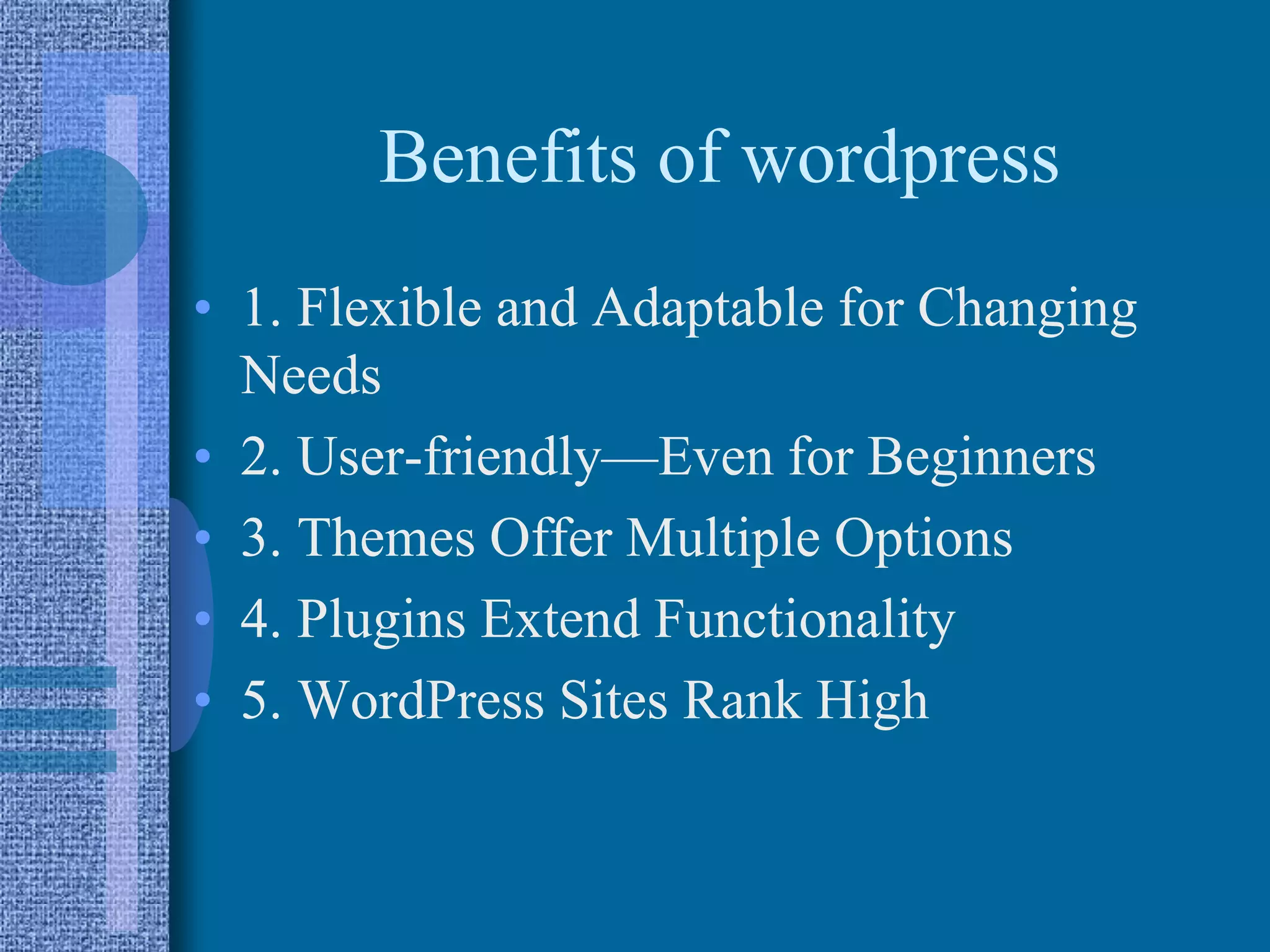 Benefits of wordpress
• 1. Flexible and Adaptable for Changing
Needs
• 2. User-friendly—Even for Beginners
• 3. Themes Offer Multiple Options
• 4. Plugins Extend Functionality
• 5. WordPress Sites Rank High
 