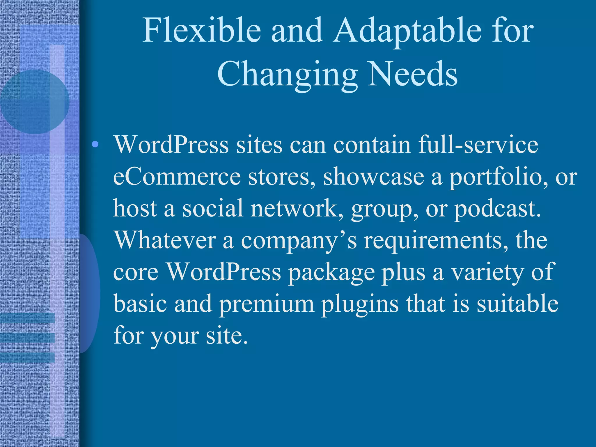 Flexible and Adaptable for
Changing Needs
• WordPress sites can contain full-service
eCommerce stores, showcase a portfolio, or
host a social network, group, or podcast.
Whatever a company’s requirements, the
core WordPress package plus a variety of
basic and premium plugins that is suitable
for your site.
 