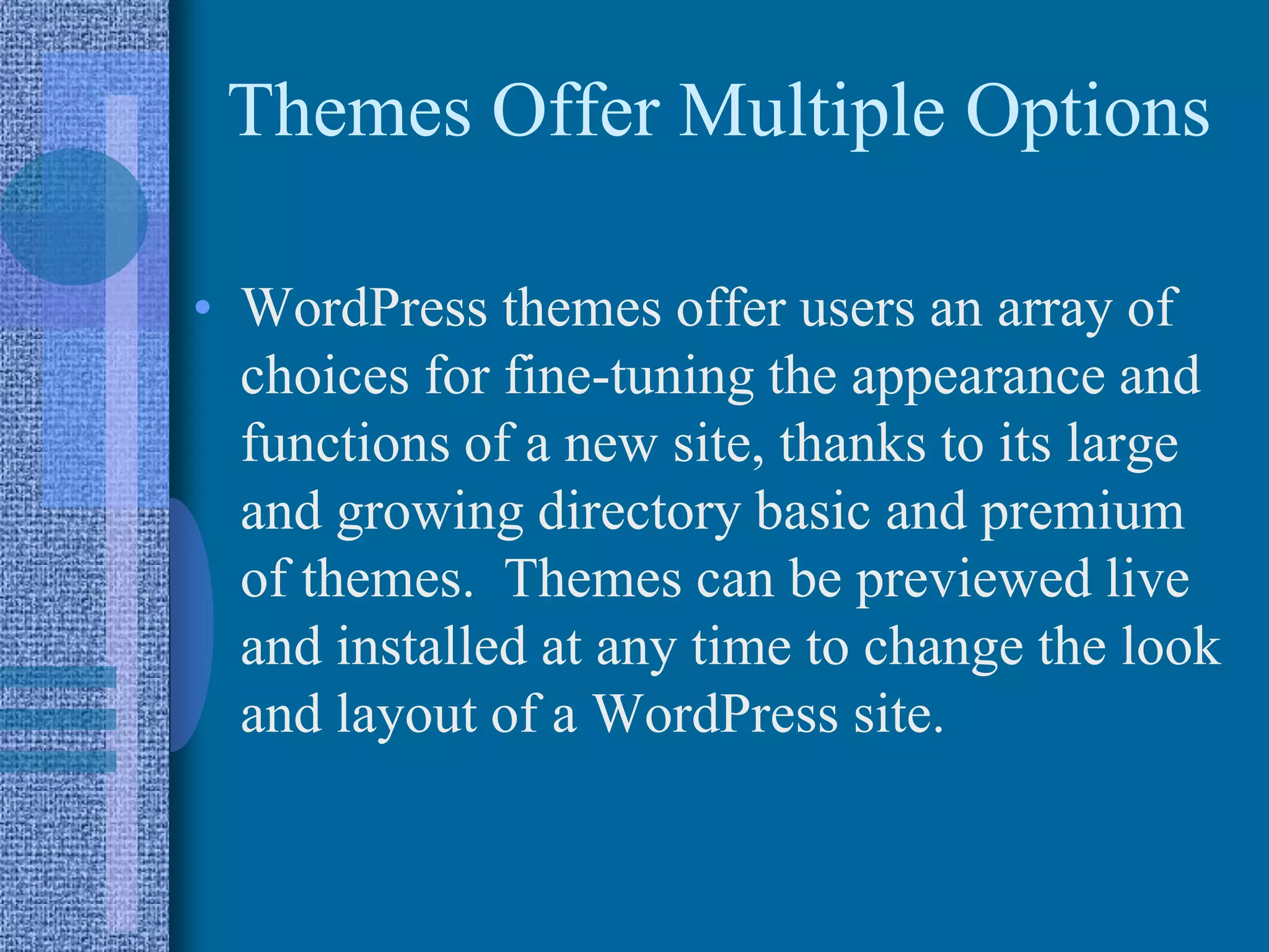 Themes Offer Multiple Options
• WordPress themes offer users an array of
choices for fine-tuning the appearance and
functions of a new site, thanks to its large
and growing directory basic and premium
of themes. Themes can be previewed live
and installed at any time to change the look
and layout of a WordPress site.
 
