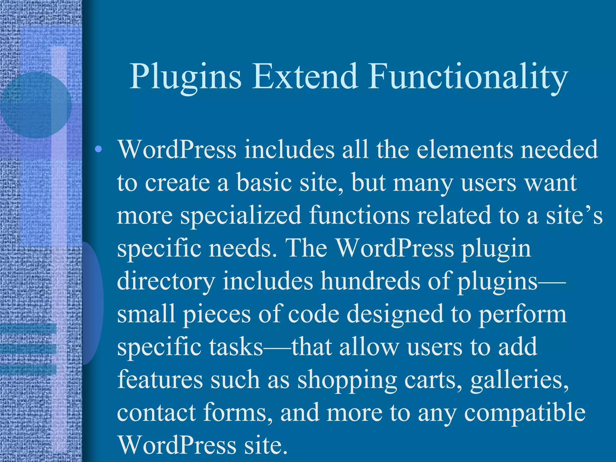 Plugins Extend Functionality
• WordPress includes all the elements needed
to create a basic site, but many users want
more specialized functions related to a site’s
specific needs. The WordPress plugin
directory includes hundreds of plugins—
small pieces of code designed to perform
specific tasks—that allow users to add
features such as shopping carts, galleries,
contact forms, and more to any compatible
WordPress site.
 