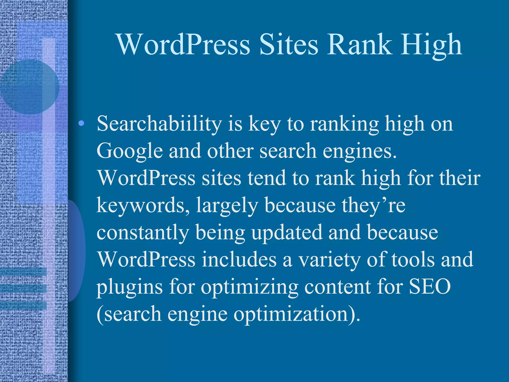 WordPress Sites Rank High
• Searchabiility is key to ranking high on
Google and other search engines.
WordPress sites tend to rank high for their
keywords, largely because they’re
constantly being updated and because
WordPress includes a variety of tools and
plugins for optimizing content for SEO
(search engine optimization).
 