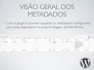 VISÃO GERAL DOS 
METADADOS 
• Com o plugin é possível visualizar os metadados configurados 
para cada página/post na própria listagem do WordPress. 
 
