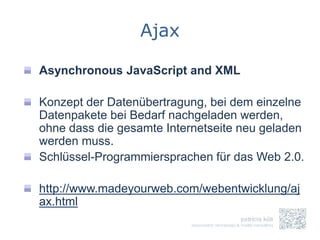 Ajax

Asynchronous JavaScript and XML

Konzept der Datenübertragung, bei dem einzelne
Datenpakete bei Bedarf nachgeladen werden,
ohne dass die gesamte Internetseite neu geladen
werden muss.
Schlüssel-Programmiersprachen für das Web 2.0.

http://www.madeyourweb.com/webentwicklung/aj
ax.html
 