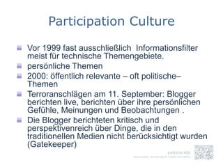 Participation Culture

Vor 1999 fast ausschließlich Informationsfilter
meist für technische Themengebiete.
persönliche Themen
2000: öffentlich relevante – oft politische–
Themen
Terroranschlägen am 11. September: Blogger
berichten live, berichten über ihre persönlichen
Gefühle, Meinungen und Beobachtungen .
Die Blogger berichteten kritisch und
perspektivenreich über Dinge, die in den
traditionellen Medien nicht berücksichtigt wurden
(Gatekeeper)
 