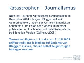 Katastrophen - Journalismus
Nach der Tsunami-Katastrophe in Südostasien im
Dezember 2004 erlangten Blogger weltweit
Aufmerksamkeit, indem sie von ihren Eindrücken
berichteten und Fotos oder Videos im Internet
publizierten – oft schneller und detaillierter als die
traditionellen Medien (Gelinsky 2005).

Terroranschlägen von London am 7. Juli 2005
griffen traditionelle Medien auf Berichte von
Bloggern zurück, ehe sie selbst Augenzeugen
befragen konnten.
 