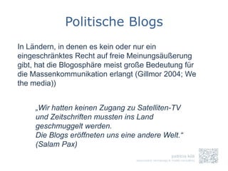 Politische Blogs
In Ländern, in denen es kein oder nur ein
eingeschränktes Recht auf freie Meinungsäußerung
gibt, hat die Blogosphäre meist große Bedeutung für
die Massenkommunikation erlangt (Gillmor 2004; We
the media))


     „Wir hatten keinen Zugang zu Satelliten-TV
     und Zeitschriften mussten ins Land
     geschmuggelt werden.
     Die Blogs eröffneten uns eine andere Welt.“
     (Salam Pax)
 