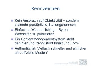 Kennzeichen

Kein Anspruch auf Objektivität – sondern
vielmehr persönliche Stellungsnahmen
Einfaches Webpublishing – System:
Webseiten zu publizieren
Ein Contentmanagementsystem steht
dahinter und trennt strikt Inhalt und Form
Authentitzität: Vielfach schneller und ehrlicher
als „offizielle Medien“
 