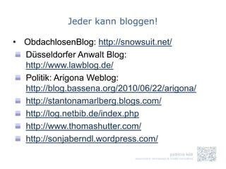 Jeder kann bloggen!

• ObdachlosenBlog: http://snowsuit.net/
  Düsseldorfer Anwalt Blog:
  http://www.lawblog.de/
  Politik: Arigona Weblog:
  http://blog.bassena.org/2010/06/22/arigona/
  http://stantonamarlberg.blogs.com/
  http://log.netbib.de/index.php
  http://www.thomashutter.com/
  http://sonjaberndl.wordpress.com/
 