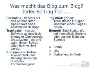 Was macht das Blog zum Blog?
      Jeder Beitrag hat.....
Permalink - Verweis auf     Tags/Kategorien:
   den permanenten             Thematische Gruppen
   Speicherort eines           innerhalb eines Blogs zu
   bestimmten Beitrags         bilden
Trackback – von der         Blogroll: Eine Spalte, die
   Software automatisch        auf thematisch ähnliche
   erzeugter Querverweis,      oder aus der Sicht des
   die aufzeigen, wo und       Betreibe
   wann dieser Beitrag
   zitiert bzw. verlinkt       Share
   wurde.
Kommentare: Nutzer             Like
   können direkt auf           Verbreitung im Web
   Beiträge antworten
   durch ein
   Formulareingabe
 