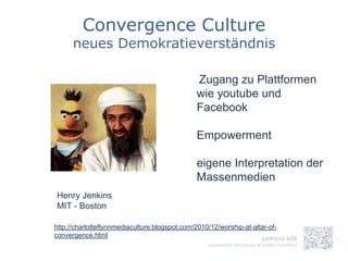 Convergence Culture
      neues Demokratieverständnis

                                                Zugang zu Plattformen
                                                wie youtube und
                                                Facebook

                                                Empowerment

                                                eigene Interpretation der
                                                Massenmedien
Henry Jenkins
MIT - Boston

http://charlotteflynnmediaculture.blogspot.com/2010/12/worship-at-altar-of-
convergence.html
 