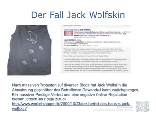 Der Fall Jack Wolfskin




Nach massiven Protesten auf diversen Blogs hat Jack Wolfskin die
Abmahnung gegenüber den Betroffenen Dawanda-Usern zurückgezogen.
Ein massiver Prestige-Verlust und eine negative Online-Reputation
bleiben jedoch als Folge zurück.
http://www.werbeblogger.de/2009/10/23/der-herbst-des-hauses-jack-
wolfskin/
 