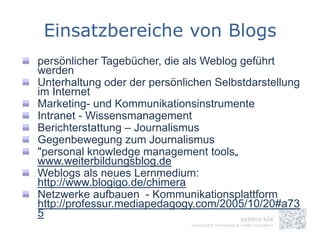 Einsatzbereiche von Blogs
persönlicher Tagebücher, die als Weblog geführt
werden
Unterhaltung oder der persönlichen Selbstdarstellung
im Internet
Marketing- und Kommunikationsinstrumente
Intranet - Wissensmanagement
Berichterstattung – Journalismus
Gegenbewegung zum Journalismus
"personal knowledge management tools„
www.weiterbildungsblog.de
Weblogs als neues Lernmedium:
http://www.blogigo.de/chimera
Netzwerke aufbauen - Kommunikationsplattform
http://professur.mediapedagogy.com/2005/10/20#a73
5
 