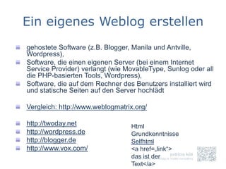Ein eigenes Weblog erstellen
gehostete Software (z.B. Blogger, Manila und Antville,
Wordpress),
Software, die einen eigenen Server (bei einem Internet
Service Provider) verlangt (wie MovableType, Sunlog oder all
die PHP-basierten Tools, Wordpress),
Software, die auf dem Rechner des Benutzers installiert wird
und statische Seiten auf den Server hochlädt

Vergleich: http://www.weblogmatrix.org/

http://twoday.net                Html
http://wordpress.de              Grundkenntnisse
http://blogger.de                Selfhtml
http://www.vox.com/              <a href=„link“>
                                 das ist der
                                 Text</a>
 