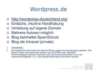 Wordpress.de
http://wordpress-deutschland.org/
Einfache, intuitive Handhabung
Umleitung auf eigene Domain
Mehrere Autoren möglich
Blog beinhaltet SpamSchutz
Blog als Intranet (private)
SPAMMING:
Mit WordPress wird direkt das Akismet-Plugin gegen Kommentarspam geliefert. Wer
dieses Plugin nicht benutzen möchte, kann mit Hilfe einer “Blacklist”
Kommentarspam blocken. Natürlich kann die Kommentarfunktion auch auf
registrierte Mitglieder u.ä. in den Blogeinstellungen beschränkt werden.
 