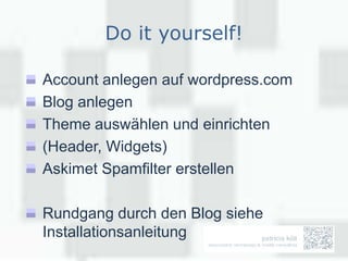 Do it yourself!

Account anlegen auf wordpress.com
Blog anlegen
Theme auswählen und einrichten
(Header, Widgets)
Askimet Spamfilter erstellen

Rundgang durch den Blog siehe
Installationsanleitung
 