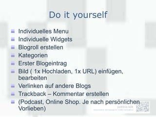 Do it yourself
Individuelles Menu
Individuelle Widgets
Blogroll erstellen
Kategorien
Erster Blogeintrag
Bild ( 1x Hochladen, 1x URL) einfügen,
bearbeiten
Verlinken auf andere Blogs
Trackback – Kommentar erstellen
(Podcast, Online Shop. Je nach persönlichen
Vorlieben)
 