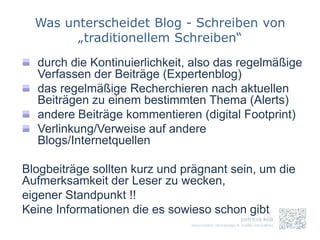 Was unterscheidet Blog - Schreiben von
        „traditionellem Schreiben“
  durch die Kontinuierlichkeit, also das regelmäßige
  Verfassen der Beiträge (Expertenblog)
  das regelmäßige Recherchieren nach aktuellen
  Beiträgen zu einem bestimmten Thema (Alerts)
  andere Beiträge kommentieren (digital Footprint)
  Verlinkung/Verweise auf andere
  Blogs/Internetquellen

Blogbeiträge sollten kurz und prägnant sein, um die
Aufmerksamkeit der Leser zu wecken,
eigener Standpunkt !!
Keine Informationen die es sowieso schon gibt
 