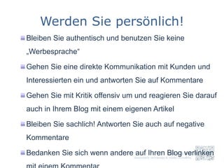 Werden Sie persönlich!
Bleiben Sie authentisch und benutzen Sie keine
„Werbesprache“

Gehen Sie eine direkte Kommunikation mit Kunden und
Interessierten ein und antworten Sie auf Kommentare

Gehen Sie mit Kritik offensiv um und reagieren Sie darauf
auch in Ihrem Blog mit einem eigenen Artikel

Bleiben Sie sachlich! Antworten Sie auch auf negative
Kommentare

Bedanken Sie sich wenn andere auf Ihren Blog verlinken
 