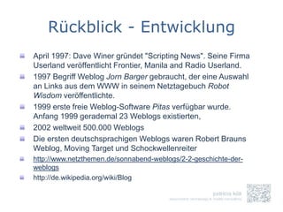 Rückblick - Entwicklung
April 1997: Dave Winer gründet "Scripting News". Seine Firma
Userland veröffentlicht Frontier, Manila and Radio Userland.
1997 Begriff Weblog Jorn Barger gebraucht, der eine Auswahl
an Links aus dem WWW in seinem Netztagebuch Robot
Wisdom veröffentlichte.
1999 erste freie Weblog-Software Pitas verfügbar wurde.
Anfang 1999 gerademal 23 Weblogs existierten,
2002 weltweit 500.000 Weblogs
Die ersten deutschsprachigen Weblogs waren Robert Brauns
Weblog, Moving Target und Schockwellenreiter
http://www.netzthemen.de/sonnabend-weblogs/2-2-geschichte-der-
weblogs
http://de.wikipedia.org/wiki/Blog
 