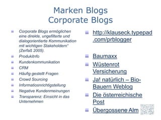 Marken Blogs
               Corporate Blogs
Corporate Blogs ermöglichen       http://klauseck.typepad
eine direkte, ungefilterte und
dialogorientierte Kommunikation   .com/prblogger
mit wichtigen Stakeholdern“
(Zerfaß 2005).
Produkitnfo                       Baumaxx
Kundenkommunikation
CRM
                                  Wüstenrot
Häufig gestellt Fragen            Versicherung
Crowd Sourcing                    Ja! natürlich – Bio-
Informatiosnrichtigstellung
                                  Bauern Weblog
Negative Kundenmeinungen
Transparenz: Einsicht in das      Die österreichische
Unternehmen                       Post
                                  Übergossene Alm
 