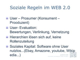 Soziale Regeln im WEB 2.0

User – Prosumer (Konsument –
Prooduzent)
User- Evaluation:
Bewertungen, Verlinkung, Vernetzung
Hierarchien lösen sich auf, keine
Rollenzuteilung
Soziales Kapital: Software ohne User
nutzlos...(Ebay, Amazone, youtube, Wikip
edia...)
 
