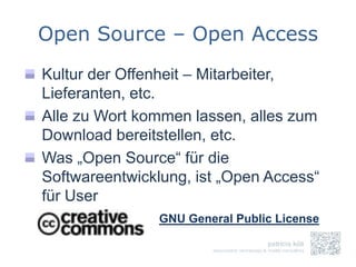 Open Source – Open Access
Kultur der Offenheit – Mitarbeiter,
Lieferanten, etc.
Alle zu Wort kommen lassen, alles zum
Download bereitstellen, etc.
Was „Open Source“ für die
Softwareentwicklung, ist „Open Access“
für User
                GNU General Public License
 