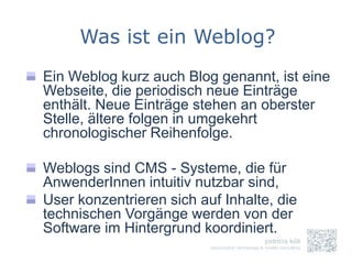 Was ist ein Weblog?
Ein Weblog kurz auch Blog genannt, ist eine
Webseite, die periodisch neue Einträge
enthält. Neue Einträge stehen an oberster
Stelle, ältere folgen in umgekehrt
chronologischer Reihenfolge.

Weblogs sind CMS - Systeme, die für
AnwenderInnen intuitiv nutzbar sind,
User konzentrieren sich auf Inhalte, die
technischen Vorgänge werden von der
Software im Hintergrund koordiniert.
 