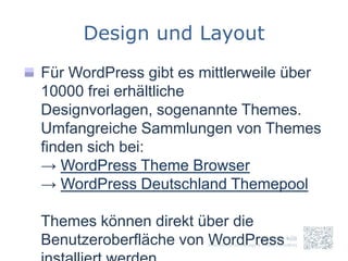 Design und Layout
Für WordPress gibt es mittlerweile über
10000 frei erhältliche
Designvorlagen, sogenannte Themes.
Umfangreiche Sammlungen von Themes
finden sich bei:
→ WordPress Theme Browser
→ WordPress Deutschland Themepool

Themes können direkt über die
Benutzeroberfläche von WordPress
 