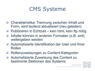 CMS Systeme

Charakteristika: Trennung zwischen Inhalt und
Form, wird laufend aktualisiert (neu geladen)
Publizieren in Echtzeit – kein html, kein ftp nötig
Inhalte können in anderen Formaten (z.B. xml)
weitergeben werden
Automatisierte Identifikation der User und Ihrer
Rollen
Rollenzuweisungen zu Content-Kategorien
Automatisierte Zuweisung des Content zu
bestimmte Sektionen des Systems
 