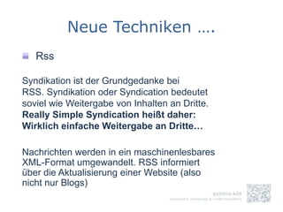 Neue Techniken ….
   Rss

Syndikation ist der Grundgedanke bei
RSS. Syndikation oder Syndication bedeutet
soviel wie Weitergabe von Inhalten an Dritte.
Really Simple Syndication heißt daher:
Wirklich einfache Weitergabe an Dritte…

Nachrichten werden in ein maschinenlesbares
XML-Format umgewandelt. RSS informiert
über die Aktualisierung einer Website (also
nicht nur Blogs)
 