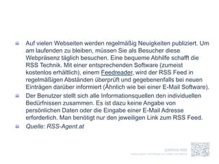 Auf vielen Webseiten werden regelmäßig Neuigkeiten publiziert. Um
am laufenden zu bleiben, müssen Sie als Besucher diese
Webpräsenz täglich besuchen. Eine bequeme Abhilfe schafft die
RSS Technik. Mit einer entsprechenden Software (zumeist
kostenlos erhältlich), einem Feedreader, wird der RSS Feed in
regelmäßigen Abständen überprüft und gegebenenfalls bei neuen
Einträgen darüber informiert (Ähnlich wie bei einer E-Mail Software).
Der Benutzer stellt sich alle Informationsquellen den individuellen
Bedürfnissen zusammen. Es ist dazu keine Angabe von
persönlichen Daten oder die Eingabe einer E-Mail Adresse
erforderlich. Man benötigt nur den jeweiligen Link zum RSS Feed.
Quelle: RSS-Agent.at
 