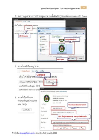 10
                                                       คู่มือการใช้งาน Wordpress 3.0.5 http://blog.pbru.ac.th
                      ---------------------------------------------------------------------------------------------------------------------------------------------------------------


   7. จะปรากฏหน้าต่างการอัปโหลดรูปภาพ จากนั้นให้เลือกรูปภาพที่ต้องการ และคลิก Open




   8. จากนั้นกดอัปโหลดรูปภาพ




   9. จากนั้นป้อนขื่อและ
      กาหนดตาแหน่งของภาพ
      และ กดปุ่ม




Article By attapap@pbru.ac.th , Saturday, February 26, 2011
 