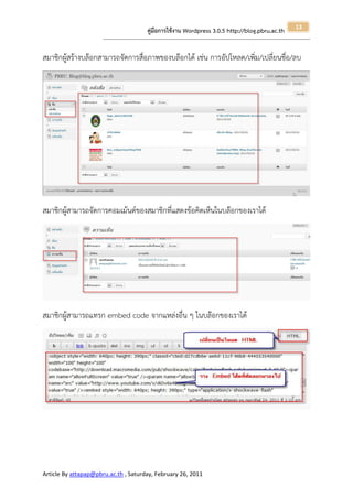 13
                                                       คู่มือการใช้งาน Wordpress 3.0.5 http://blog.pbru.ac.th
                      ---------------------------------------------------------------------------------------------------------------------------------------------------------------


สมาชิกผูสร้างบล๊อกสามารถจัดการสื่อภาพของบล๊อกได้ เช่น การอัปโหลด/เพิ่ม/เปลี่ยนชื่อ/ลบ
        ้




สมาชิกผู้สามารถจัดการคอมเม้นต์ของสมาชิกที่แสดงข้อคิดเห็นในบล๊อกของเราได้




สมาชิกผู้สามารถแทรก embed code จากแหล่งอื่น ๆ ในบล๊อกของเราได้




Article By attapap@pbru.ac.th , Saturday, February 26, 2011
 