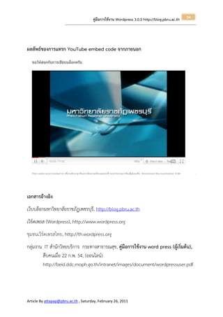 14
                                                       คู่มือการใช้งาน Wordpress 3.0.5 http://blog.pbru.ac.th
                      ---------------------------------------------------------------------------------------------------------------------------------------------------------------




ผลลัพธ์ของการแทรก YouTube embed code จากภายนอก




เอกสารอ้างอิง
เว็บบล็อกมหาวิทยาลัยราชภัฏเพชรบุรี, http://blog.pbru.ac.th
เวิร์ดเพรส (Wordpress), http://www.wordpress.org
ชุมชนเวิร์ดเพรสไทย, http://th.wordpress.org
กลุ่มงาน IT สานักวิทยบริการ กระทางสาธารณสุข, คู่มือการใข้งาน word press (ผู้เริ่มต้น),
        สืบคนเมื่อ 22 ก.พ. 54, (ออนไลน์)
        http://beid.ddc.moph.go.th/intranet/images/document/wordpressuser.pdf




Article By attapap@pbru.ac.th , Saturday, February 26, 2011
 
