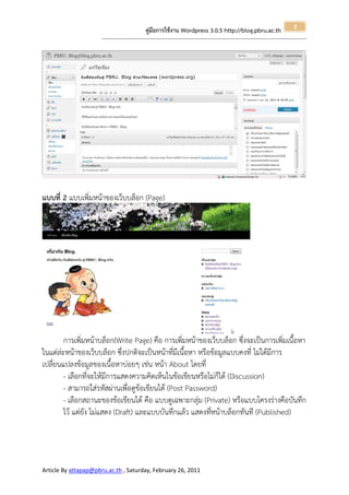 2
                                                       คู่มือการใช้งาน Wordpress 3.0.5 http://blog.pbru.ac.th
                      ---------------------------------------------------------------------------------------------------------------------------------------------------------------




แบบที่ 2 แบบเพิ่มหน้าของเว็บบล็อก (Page)




        การเพิ่มหน้าบล็อก(Write Page) คือ การเพิ่มหน้าของเว็บบล็อก ซึ่งจะเป็นการเพิ่มเนื้อหา
ในแต่ล่ะหน้าของเว็บบล็อก ซึ่งปกติจะเป็นหน้าที่มีเนื้อหา หรือข้อมูลแบบคงที่ ไม่ได้มีการ
เปลี่ยนแปลงข้อมูลของเนื้อหาบ่อยๆ เช่น หน้า About โดยที่
        - เลือกที่จะให้มีการแสดงความคิดเห็นในข้อเขียนหรือไม่ก็ได้ (Discussion)
        - สามารถใส่รหัสผ่านเพื่อดูข้อเขียนได้ (Post Password)
        - เลือกสถานะของข้อเขียนได้ คือ แบบดูเฉพาะกลุ่ม (Private) หรือแบบโครงร่างคือบันทึก
        ไว้ แต่ยัง ไม่แสดง (Draft) และแบบบันทึกแล้ว แสดงที่หน้าบล็อกทันที (Published)




Article By attapap@pbru.ac.th , Saturday, February 26, 2011
 