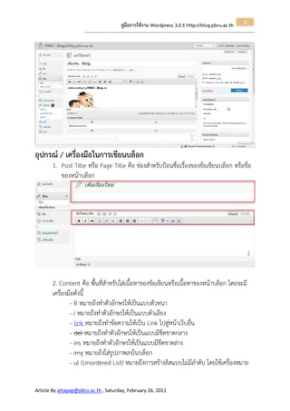 3
                                                       คู่มือการใช้งาน Wordpress 3.0.5 http://blog.pbru.ac.th
                      ---------------------------------------------------------------------------------------------------------------------------------------------------------------




อุปกรณ์ / เครื่องมือในการเขียนบล็อก
       1. Post Title หรือ Page Title คือ ช่องสาหรับป้อนชื่อเรื่องของข้อเขียนบล็อก หรือชื่อ
          ของหน้าบล็อก




       2. Content คือ พื้นที่สาหรับใส่เนื้อหาของข้อเขียนหรือเนื้อหาของหน้าบล็อก โดยจะมี
       เครื่องมือดังนี้
                - B หมายถึงทาตัวอักษรให้เป็นแบบตัวหนา
                - i หมายถึงทาตัวอักษรให้เป็นแบบตัวเอียง
                - link หมายถึงทาข้อความให้เป็น Link ไปสู่หน้าเว็บอื่น
                - del หมายถึงทาตัวอักษรให้เป็นแบบมีขีดขาดกลาง
                - ins หมายถึงทาตัวอักษรให้เป็นแบบมีขีดขาดล่าง
                - img หมายถึงใส่รูปภาพลงในบล็อก
                - ul (Unordered List) หมายถึงการสร้างลิสแบบไม่มีลาดับ โดยใช้เครื่องหมาย


Article By attapap@pbru.ac.th , Saturday, February 26, 2011
 