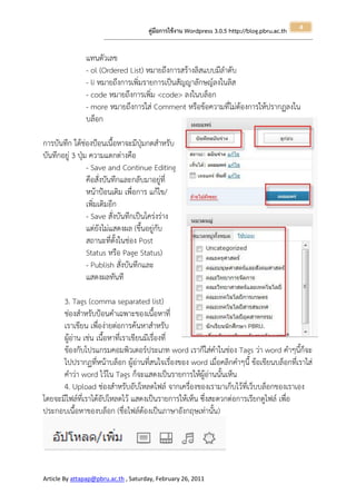 4
                                                       คู่มือการใช้งาน Wordpress 3.0.5 http://blog.pbru.ac.th
                      ---------------------------------------------------------------------------------------------------------------------------------------------------------------


               แทนตัวเลข
               - ol (Ordered List) หมายถึงการสร้างลิสแบบมีลาดับ
               - li หมายถึงการเพิ่มรายการเป็นสัญญาลักษญ์ลงในลิส
               - code หมายถึงการเพิ่ม <code> ลงในบล็อก
               - more หมายถึงการใส่ Comment หรือข้อความที่ไม่ต้องการให้ปรากฏลงใน
               บล็อก

การบันทึก ใต้ช่องป้อนเนื้อหาจะมีปุ่มกดสาหรับ
บันทึกอยู่ 3 ปุ่ม ความแตกต่างคือ
                 - Save and Continue Editing
                 คือสั่งบันทึกและกลับมาอยู่ที่
                 หน้าป้อนเดิม เพื่อการ แก้ไข/
                 เพิ่มเติมอีก
                 - Save สั่งบันทึกเป็นโคร่งร่าง
                 แต่ยังไม่แสดงผล (ขึ้นอยู่กับ
                 สถานะที่ตั้งในช่อง Post
                 Status หรือ Page Status)
                 - Publish สั่งบันทึกและ
                 แสดงผลทันที

      3. Tags (comma separated list)
      ช่องสาหรับป้อนคาเฉพาะของเนื้อหาที่
      เราเขียน เพื่อง่ายต่อการค้นหาสาหรับ
      ผู้อ่าน เช่น เนื้อหาที่เราเขียนมีเรื่องที่
      ข้องกับโปรแกรมคอมพิวเตอร์ประเภท word เราก็ใส่คาในช่อง Tags ว่า word คาๆนี้ก็จะ
      ไปปรากฏที่หน้าบล็อก ผู้อ่านที่สนใจเรื่องของ word เมื่อคลิกคาๆนี้ ข้อเขียนบล็อกที่เราใส่
      คาว่า word ไว้ใน Tags ก็จะแสดงเป็นรายการให้ผู้อ่านนั้นเห็น
      4. Upload ช่องสาหรับอัปโหลดไฟล์ จากเครื่องของเรามาเก็บไว้ที่เว็บบล็อกของเราเอง
โดยจะมีไฟล์ที่เราได้อัปโหลดไว้ แสดงเป็นรายการให้เห็น ซึ่งสะดวกต่อการเรียกดูไฟล์ เพื่อ
ประกอบเนื้อหาของบล็อก (ชื่อไฟล์ต้องเป็นภาษาอังกฤษเท่านั้น)




Article By attapap@pbru.ac.th , Saturday, February 26, 2011
 