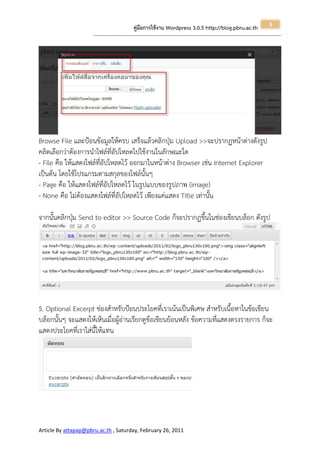 5
                                                       คู่มือการใช้งาน Wordpress 3.0.5 http://blog.pbru.ac.th
                      ---------------------------------------------------------------------------------------------------------------------------------------------------------------




Browse File และป้อนข้อมูลให้ครบ เสร็จแล้วคลิกปุ่ม Upload >>จะปรากฏหน้าต่างดังรูป
คลิดเลือกว่าต้องการนาไฟล์ที่อัปโหลดไปใช้งานในลักษณะใด
- File คือ ให้แสดงไฟล์ที่อัปโหลดไว้ ออกมาในหน้าต่าง Browser เช่น Internet Explorer
เป็นต้น โดยใช้โปรแกรมตามสกุลของไฟล์นั้นๆ
- Page คือ ให้แสดงไฟล์ที่อัปโหลดไว้ ในรูปแบบของรูปภาพ (image)
- None คือ ไม่ต้องแสดงไฟล์ที่อัปโหลดไว้ เพียงแค่แสดง Title เท่านั้น

จากนั้นคลิกปุ่ม Send to editor >> Source Code ก็จะปรากฏขึ้นในช่องเขียนบล็อก ดังรูป




5. Optional Excerpt ช่องสาหรับป้อนประโยคที่เราเน้นเป็นพิเศษ สาหรับเนื้อหาในข้อเขียน
บล็อกนั้นๆ จะแสดงให้เห็นเมื่อผู้อ่านเรียกดูข้อเขียนย้อนหลัง ข้อความที่แสดงตรงรายการ ก็จะ
แสดงประโยคที่เราใส่นี้ให้แทน




Article By attapap@pbru.ac.th , Saturday, February 26, 2011
 